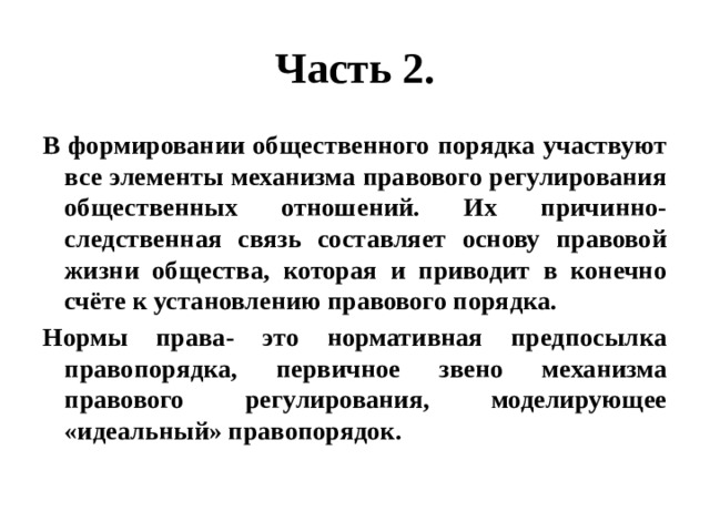 Часть 2. В формировании общественного порядка участвуют все элементы механизма правового регулирования общественных отношений. Их причинно-следственная связь составляет основу правовой жизни общества, которая и приводит в конечно счёте к установлению правового порядка. Нормы права- это нормативная предпосылка правопорядка, первичное звено механизма правового регулирования, моделирующее «идеальный» правопорядок. 