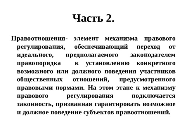 Часть 2. Правоотношения- элемент механизма правового регулирования, обеспечивающий переход от идеального, предполагаемого законодателем правопорядка к установлению конкретного возможного или должного поведения участников общественных отношений, предусмотренного правовыми нормами. На этом этапе к механизму правового регулирования подключается законность, призванная гарантировать возможное и должное поведение субъектов правоотношений. 