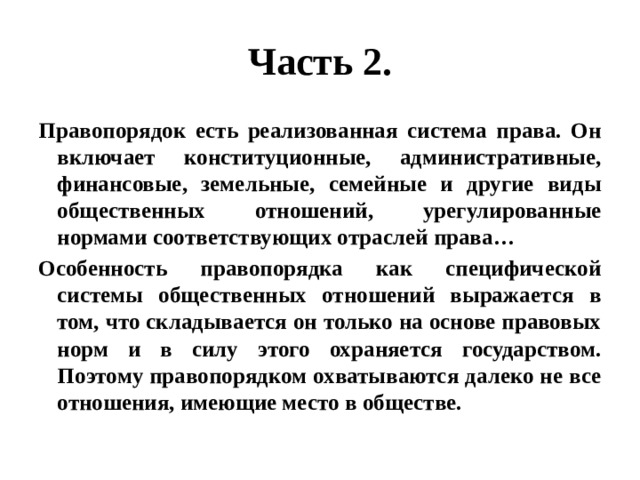 Часть 2. Правопорядок есть реализованная система права. Он включает конституционные, административные, финансовые, земельные, семейные и другие виды общественных отношений, урегулированные нормами соответствующих отраслей права… Особенность правопорядка как специфической системы общественных отношений выражается в том, что складывается он только на основе правовых норм и в силу этого охраняется государством. Поэтому правопорядком охватываются далеко не все отношения, имеющие место в обществе. 