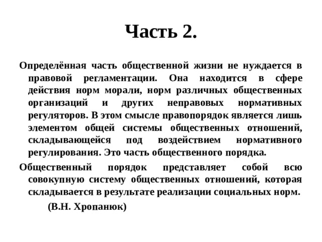 Часть 2. Определённая часть общественной жизни не нуждается в правовой регламентации. Она находится в сфере действия норм морали, норм различных общественных организаций и других неправовых нормативных регуляторов. В этом смысле правопорядок является лишь элементом общей системы общественных отношений, складывающейся под воздействием нормативного регулирования. Это часть общественного порядка. Общественный порядок представляет собой всю совокупную систему общественных отношений, которая складывается в результате реализации социальных норм.  (В.Н. Хропанюк) 