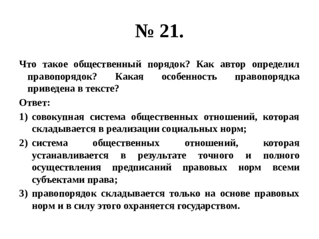 № 21. Что такое общественный порядок? Как автор определил правопорядок? Какая особенность правопорядка приведена в тексте? Ответ: совокупная система общественных отношений, которая складывается в реализации социальных норм; система общественных отношений, которая устанавливается в результате точного и полного осуществления предписаний правовых норм всеми субъектами права; правопорядок складывается только на основе правовых норм и в силу этого охраняется государством. 