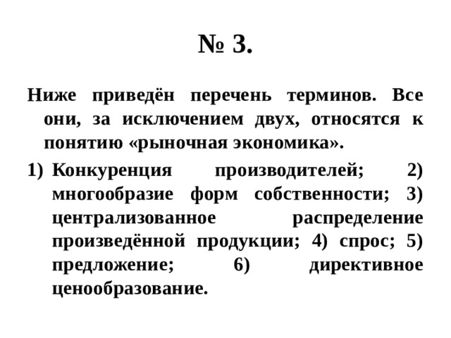 № 3. Ниже приведён перечень терминов. Все они, за исключением двух, относятся к понятию «рыночная экономика». Конкуренция производителей; 2) многообразие форм собственности; 3) централизованное распределение произведённой продукции; 4) спрос; 5) предложение; 6) директивное ценообразование. 