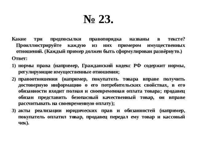 № 23. Какие три предпосылки правопорядка названы в тексте? Проиллюстрируйте каждую из них примером имущественных отношений. (Каждый пример должен быть сформулирован развёрнуто.) Ответ: нормы права (например, Гражданский кодекс РФ содержит нормы, регулирующие имущественные отношения; правоотношения (например, покупатель товара вправе получить достоверную информацию о его потребительских свойствах, в его обязанности входит полная и своевременная оплата товара; продавец обязан представить безопасный качественный товар, он вправе рассчитывать на своевременную оплату); акты реализации юридических прав и обязанностей (например, покупатель оплатил товар, продавец передал ему товар и кассовый чек).  