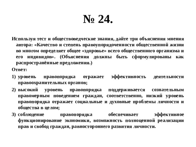 № 24. Используя тест и обществоведческие знания, дайте три объяснения мнения автора: «Качество и степень правоупорядоченности общественной жизни во многом определяет общее «здоровье» всего общественного организма и его индивидов». (Объяснения должны быть сформулированы как распространённые предложения.) Ответ: уровень правопорядка отражает эффективность деятельности правоохранительных органов; высокий уровень правопорядка поддерживается сознательным правомерным поведением граждан, соответственно, низкий уровень правопорядка отражает социальные и духовные проблемы личности и общества в целом; соблюдение правопорядка обеспечивает эффективное функционирование экономики, возможность полноценной реализации прав и свобод граждан, равностороннего развития личности. 