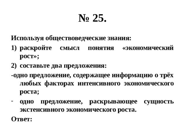 № 25. Используя обществоведческие знания: раскройте смысл понятия «экономический рост»; составьте два предложения: -одно предложение, содержащее информацию о трёх любых факторах интенсивного экономического роста; одно предложение, раскрывающее сущность экстенсивного экономического роста. Ответ: 