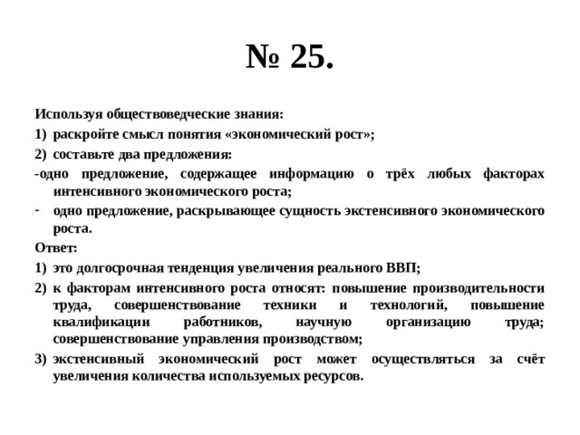 № 25. Используя обществоведческие знания: раскройте смысл понятия «экономический рост»; составьте два предложения: -одно предложение, содержащее информацию о трёх любых факторах интенсивного экономического роста; одно предложение, раскрывающее сущность экстенсивного экономического роста. Ответ: это долгосрочная тенденция увеличения реального ВВП; к факторам интенсивного роста относят: повышение производительности труда, совершенствование техники и технологий, повышение квалификации работников, научную организацию труда; совершенствование управления производством; экстенсивный экономический рост может осуществляться за счёт увеличения количества используемых ресурсов. 