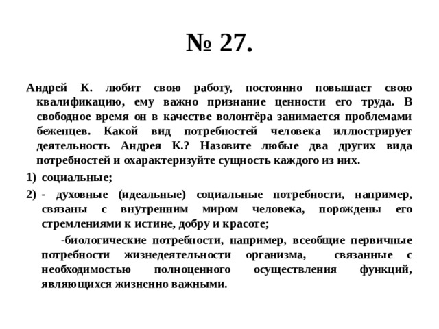 № 27. Андрей К. любит свою работу, постоянно повышает свою квалификацию, ему важно признание ценности его труда. В свободное время он в качестве волонтёра занимается проблемами беженцев. Какой вид потребностей человека иллюстрирует деятельность Андрея К.? Назовите любые два других вида потребностей и охарактеризуйте сущность каждого из них. социальные; - духовные (идеальные) социальные потребности, например, связаны с внутренним миром человека, порождены его стремлениями к истине, добру и красоте;  -биологические потребности, например, всеобщие первичные потребности жизнедеятельности организма, связанные с необходимостью полноценного осуществления функций, являющихся жизненно важными. 