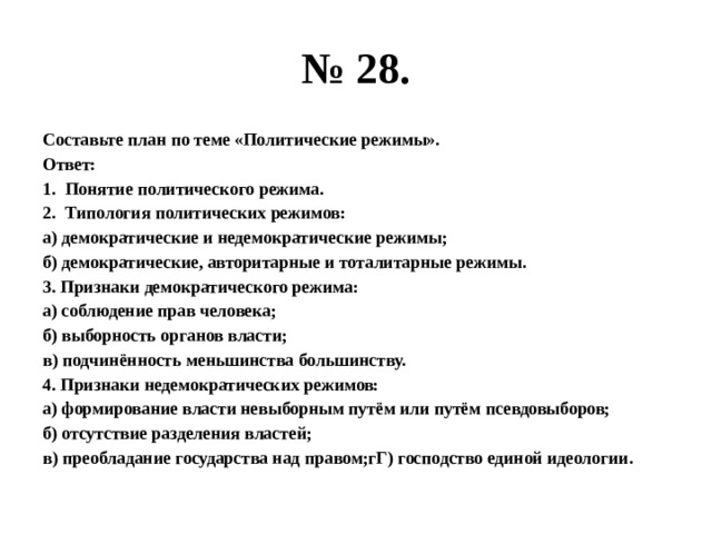 № 28. Составьте план по теме «Политические режимы». Ответ: Понятие политического режима. Типология политических режимов: а) демократические и недемократические режимы; б) демократические, авторитарные и тоталитарные режимы. 3. Признаки демократического режима: а) соблюдение прав человека; б) выборность органов власти; в) подчинённость меньшинства большинству. 4. Признаки недемократических режимов: а) формирование власти невыборным путём или путём псевдовыборов; б) отсутствие разделения властей; в) преобладание государства над правом;гГ) господство единой идеологии. 