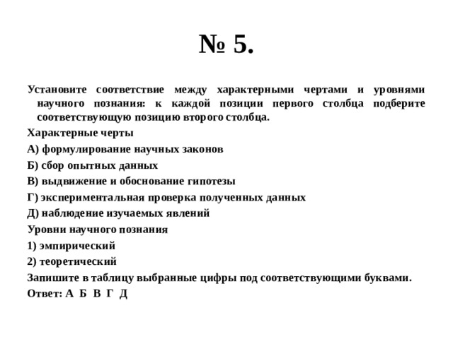 № 5. Установите соответствие между характерными чертами и уровнями научного познания: к каждой позиции первого столбца подберите соответствующую позицию второго столбца. Характерные черты А) формулирование научных законов Б) сбор опытных данных В) выдвижение и обоснование гипотезы Г) экспериментальная проверка полученных данных Д) наблюдение изучаемых явлений Уровни научного познания 1) эмпирический 2) теоретический Запишите в таблицу выбранные цифры под соответствующими буквами. Ответ: А Б В Г Д 