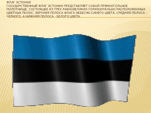 Флаг Эстонии  Государственный флаг Эстонии представляет собой прямоугольное полотнище, состоящее из трех равновеликих горизонтально расположенных цветных полос: верхняя полоса флага небесно-синего цвета, средняя полоса - черного, а нижняя полоса - белого цвета.