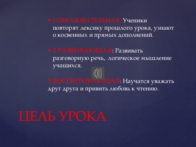 1.ОБРАЗОВАТЕЛЬНАЯ: Ученики повторят лексику прошлого урока, узнают о косвенных и прямых дополнений . 2.РАЗВИВАЮЩАЯ : Развивать разговорную речь, логическое мышление учащихся. 3.ВОСПИТЫВАЮЩАЯ : Научатся уважать друг друга и привить любовь к чтению . ЦЕЛЬ УРОКА 