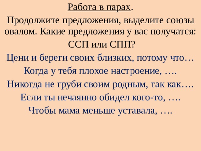 Работа в парах . Продолжите предложения, выделите союзы овалом. Какие предложения у вас получатся:  ССП или СПП? Цени и береги своих близких, потому что… Когда у тебя плохое настроение, …. Никогда не груби своим родным, так как…. Если ты нечаянно обидел кого-то, …. Чтобы мама меньше уставала, …. 