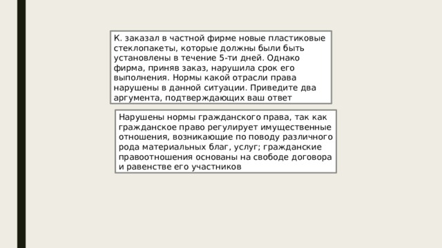 К. заказал в частной фирме новые пластиковые стеклопакеты, которые должны были быть установлены в течение 5-ти дней. Однако фирма, приняв заказ, нарушила срок его выполнения. Нормы какой отрасли права нарушены в данной ситуации. Приведите два аргумента, подтверждающих ваш ответ Нарушены нормы гражданского права, так как гражданское право регулирует имущественные отношения, возникающие по поводу различного рода материальных благ, услуг; гражданские правоотношения основаны на свободе договора и равенстве его участников 