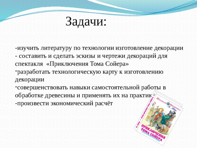 Задачи: -изучить литературу по технологии изготовление декорации - составить и сделать эскизы и чертежи декораций для спектакля «Приключения Тома Сойера» разработать технологическую карту к изготовлению декорации совершенствовать навыки самостоятельной работы в обработке древесины и применять их на практике -произвести экономический расчёт 