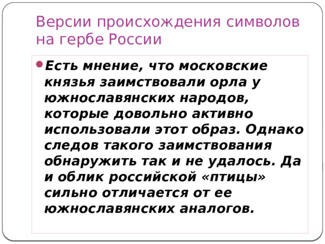 Версии происхождения символов на гербе России Есть мнение, что московские князья заимствовали орла у южнославянских народов, которые довольно активно использовали этот образ. Однако следов такого заимствования обнаружить так и не удалось. Да и облик российской «птицы» сильно отличается от ее южнославянских аналогов. 