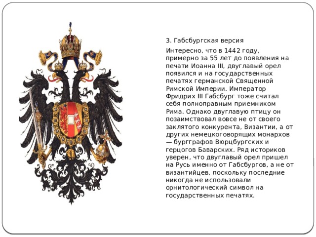 3. Габсбургская версия Интересно, что в 1442 году, примерно за 55 лет до появления на печати Иоанна III, двуглавый орел появился и на государственных печатях германской Священной Римской Империи. Император Фридрих III Габсбург тоже считал себя полноправным приемником Рима. Однако двуглавую птицу он позаимствовал вовсе не от своего заклятого конкурента, Византии, а от других немецкоговорящих монархов — бургграфов Вюрцбургских и герцогов Баварских. Ряд историков уверен, что двуглавый орел пришел на Русь именно от Габсбургов, а не от византийцев, поскольку последние никогда не использовали орнитологический символ на государственных печатях. 