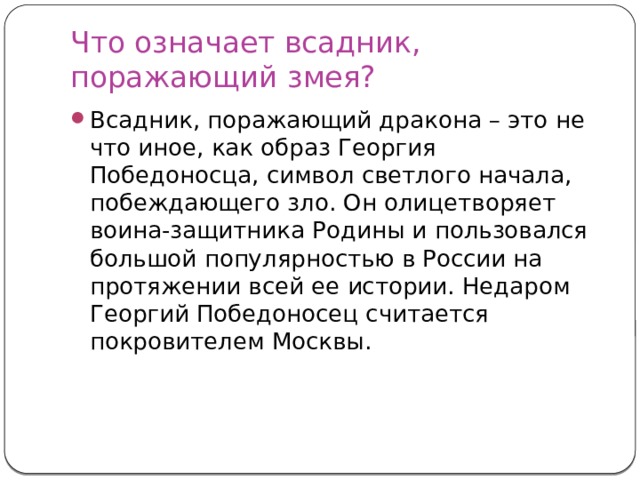 Что означает всадник, поражающий змея? Всадник, поражающий дракона – это не что иное, как образ Георгия Победоносца, символ светлого начала, побеждающего зло. Он олицетворяет воина-защитника Родины и пользовался большой популярностью в России на протяжении всей ее истории. Недаром Георгий Победоносец считается покровителем Москвы. 