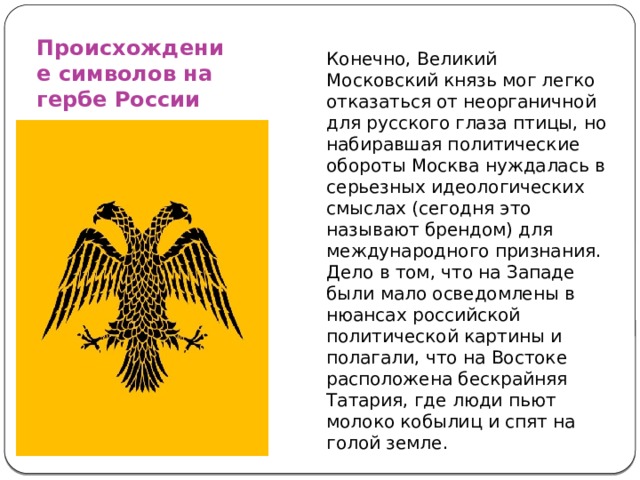 Происхождение символов на гербе России Конечно, Великий Московский князь мог легко отказаться от неорганичной для русского глаза птицы, но набиравшая политические обороты Москва нуждалась в серьезных идеологических смыслах (сегодня это называют брендом) для международного признания. Дело в том, что на Западе были мало осведомлены в нюансах российской политической картины и полагали, что на Востоке расположена бескрайняя Татария, где люди пьют молоко кобылиц и спят на голой земле. 