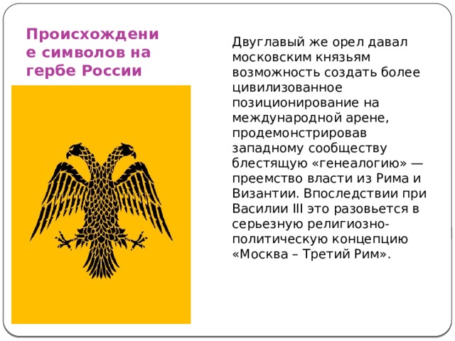 Происхождение символов на гербе России Двуглавый же орел давал московским князьям возможность создать более цивилизованное позиционирование на международной арене, продемонстрировав западному сообществу блестящую «генеалогию» — преемство власти из Рима и Византии. Впоследствии при Василии III это разовьется в серьезную религиозно-политическую концепцию «Москва – Третий Рим». 