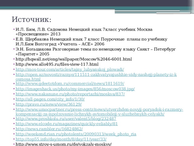 Источник: И.Л. Бим, Л.В. Садомова Немецкий язык 7класс учебник Москва «Просвещение» 2013 Е.В. Щербакова Немецкий язык 7 класс Поурочные планы по учебнику И.Л.Бим Волгоград «Учитель – АСЕ» 2006 Э.Н. Большакова Разговорные темы по немецкому языку Санкт – Петербург «Паритет» 2005 http://hqwall.net/eng/wallpaper/Moscow%2046-6001.html http://www.allo495.ru/files-view-117.html http://mos-tour.com/articles/tajny_lubyanskoj_plowadi/ http://open.az/novosti/raznye/111511-zakhvatyvajushhie-vidy-nashejj-planety-iz-kosmosa.html http://www.gdeetotdom.ru/commercial/news/1811619/ http://imageshack.us/photo/my-images/856/moscow038.jpg/ http://www.nakanune.ru/photo/reportazhi/moskva/837/ http://all-pages.com/city_info/1/30/ http://pravo.ru/news/view/36129/ http://www.umocpartner.ru/press-centr/news/utverzhden-novyjj-poryadok-i-razmery-kompensacijj-za-ispolzovanie-lichnykh-avtomobilejj-v-sluzhebnykh-celyakh/ http://www.proshkolu.ru/user/valent5/blog/232487 http://www.elcode.ru/magazines/quickly-reliably/81 http://news.rambler.ru/16824862/ http://weekend.rian.ru/photolents/20090313/week_photo_ria http://top55.info/day/month/8/day/11/year/33/ http://www.stroy-s-umom.ru/de/vokzaly-moskvy/ 
