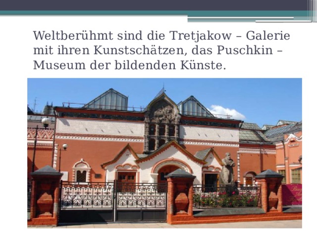 Weltberühmt sind die Tretjakow – Galerie mit ihren Kunstschätzen, das Puschkin – Museum der bildenden Künste. 