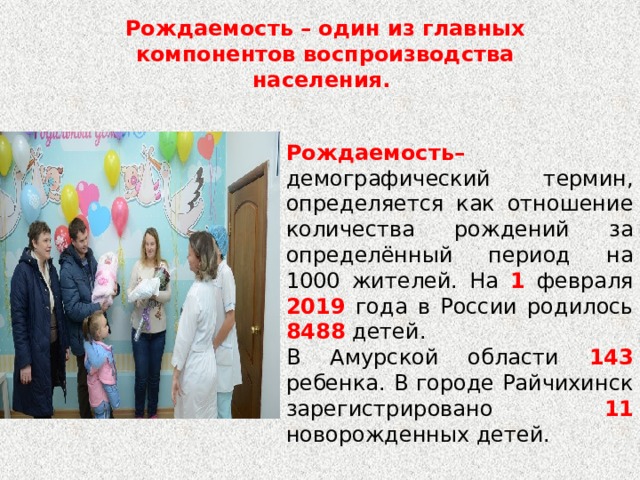 Рождаемость – один из главных компонентов воспроизводства населения. Рождаемость– демографический термин, определяется как отношение количества рождений за определённый период на 1000 жителей. На 1 февраля 2019 года в России родилось 8488 детей. В Амурской области 143 ребенка. В городе Райчихинск зарегистрировано 11 новорожденных детей. 