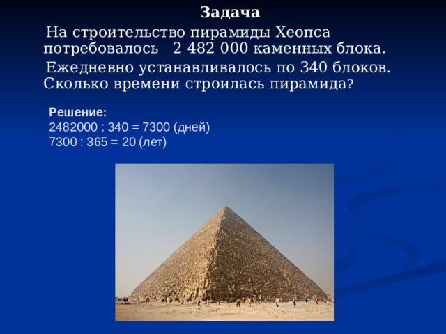  Задача  На строительство пирамиды Хеопса потребовалось 2 482 000 каменных блока.  Ежедневно устанавливалось по 340 блоков. Сколько времени строилась пирамида ? Решение:  2482000 : 340 = 7300 (дней)  7300 : 365 = 20 (лет) 