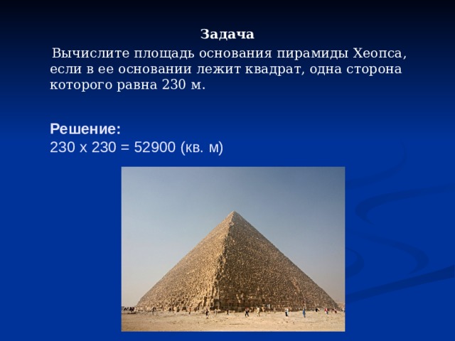 Задача  Вычислите площадь основания пирамиды Хеопса, если в ее основании лежит квадрат, одна сторона которого равна 230 м. Решение:  230 x 230 = 52900 (кв. м)   