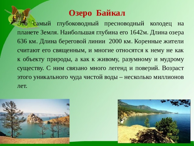 Озеро Байкал   Это самый глубоководный пресноводный колодец на планете Земля. Наибольшая глубина его 1642м. Длина озера 636 км. Длина береговой линии 2000 км. Коренные жители считают его священным, и многие относятся к нему не как к объекту природы, а как к живому, разумному и мудрому существу. С ним связано много легенд и поверий. Возраст этого уникального чуда чистой воды – несколько миллионов лет. 