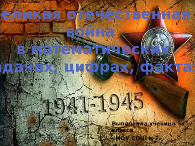 Великая отечественная война в математических задачах, цифрах, фактах Выполнила ученица 5а класса «МОУ СОШ №2» Демидова Надежда 