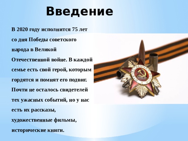 Введение В 2020 году исполнится 75 лет со дня Победы советского народа в Великой Отечественной войне. В каждой семье есть свой герой, которым гордятся и помнят его подвиг. Почти не осталось свидетелей тех ужасных событий, но у нас есть их рассказы, художественные фильмы, исторические книги. 
