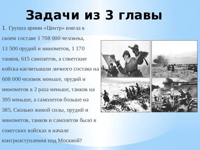 Задачи из 3 главы 1. Группа армии «Центр» имела в своем составе 1 708 000 человека, 13 500 орудий и минометов, 1 170 танков, 615 самолетов, а советские войска насчитывали личного состава на 608 000 человек меньше, орудий и минометов в 2 раза меньше, танков на 395 меньше, а самолетов больше на 385. Сколько живой силы, орудий и минометов, танков и самолетов было в советских войсках в начале контрнаступления под Москвой? 