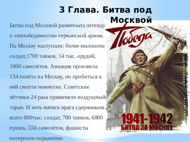 3 Глава. Битва под Москвой Битва под Москвой развенчала легенду о «непобедимости» германской армии. На Москву наступали: более миллиона солдат,1700 танков, 14 тыс. орудий, 1000 самолётов. Авиация произвела 134 полёта на Москву, но пробиться к ней смогли немногие. Советские лётчики 24 раза применяли воздушный таран. И хоть натиск врага сдерживали всего 800тыс. солдат, 780 танков, 6800 пушек, 550 самолётов, фашисты потерпели поражение. 