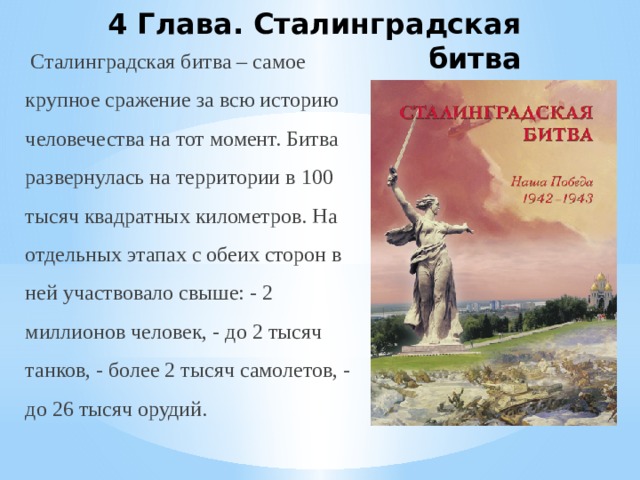 4 Глава. Сталинградская битва   Сталинградская битва – самое крупное сражение за всю историю человечества на тот момент. Битва развернулась на территории в 100 тысяч квадратных километров. На отдельных этапах с обеих сторон в ней участвовало свыше: - 2 миллионов человек, - до 2 тысяч танков, - более 2 тысяч самолетов, - до 26 тысяч орудий. 