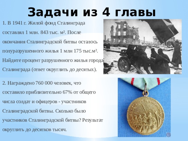 Задачи из 4 главы 1. В 1941 г. Жилой фонд Сталинграда составлял 1 млн. 843 тыс. м². После окончания Сталинградской битвы осталось полуразрушенного жилья 1 млн 175 тыс.м². Найдите процент разрушенного жилья города Сталинграда (ответ округлить до десятых). 2. Награждено 760 000 человек, что составило приблизительно 67% от общего числа солдат и офицеров - участников Сталинградской битвы. Сколько было участников Сталинградской битвы? Результат округлить до десятков тысяч. 
