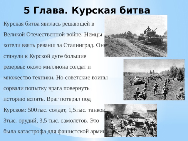 5 Глава. Курская битва Курская битва явилась решающей в Великой Отечественной войне. Немцы хотели взять реванш за Сталинград. Они стянули к Курской дуге большие резервы: около миллиона солдат и множество техники. Но советские воины сорвали попытку врага повернуть историю вспять. Враг потерял под Курском: 500тыс. солдат, 1,5тыс. танков, 3тыс. орудий, 3,5 тыс. самолётов. Это была катастрофа для фашистской армии. 