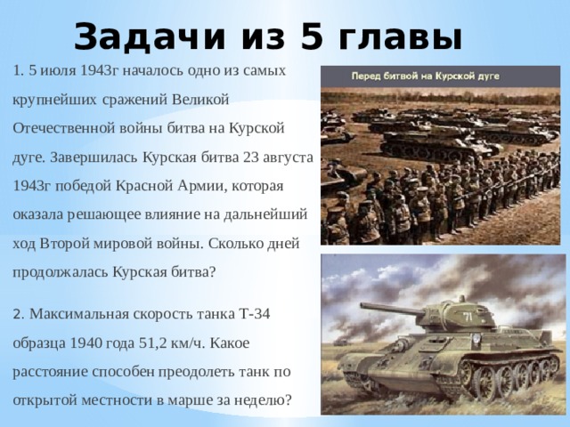 Задачи из 5 главы 1. 5 июля 1943г началось одно из самых крупнейших сражений Великой Отечественной войны битва на Курской дуге. Завершилась Курская битва 23 августа 1943г победой Красной Армии, которая оказала решающее влияние на дальнейший ход Второй мировой войны. Сколько дней продолжалась Курская битва? 2. Максимальная скорость танка Т-34 образца 1940 года 51,2 км/ч. Какое расстояние способен преодолеть танк по открытой местности в марше за неделю?  