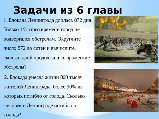 Задачи из 6 главы 1. Блокада Ленинграда длилась 872 дня. Только 1/3 этого времени город не подвергался обстрелам. Округлите число 872 до сотен и вычислите, сколько дней продолжались вражеские обстрелы? 2. Блокада унесла жизни 800 тысяч жителей Ленинграда, более 90% из которых погибло от голода. Сколько человек в Ленинграде погибло от голода? 