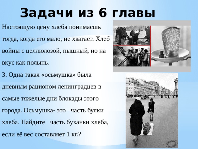 Задачи из 6 главы Настоящую цену хлеба понимаешь тогда, когда его мало, не хватает. Хлеб войны с целлюлозой, пышный, но на вкус как полынь. 3. Одна такая «осьмушка» была дневным рационом ленинградцев в самые тяжелые дни блокады этого города. Осьмушка- это часть булки хлеба. Найдите часть буханки хлеба, если её вес составляет 1 кг.? 
