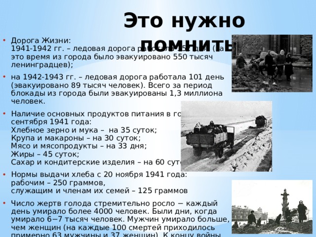 Это нужно помнить! Дорога Жизни:  1941-1942 гг. – ледовая дорога работала 152 дня  (за это время из города было эвакуировано 550 тысяч ленинградцев); на 1942-1943 гг. – ледовая дорога работала 101 день (эвакуировано 89 тысяч человек). Всего за период блокады из города были эвакуированы 1,3 миллиона человек. Наличие основных продуктов питания в городе на 12 сентября 1941 года:  Хлебное зерно и мука – на 35 суток;  Крупа и макароны – на 30 суток;  Мясо и мясопродукты – на 33 дня;  Жиры – 45 суток;  Сахар и кондитерские изделия – на 60 суток. Нормы выдачи хлеба с 20 ноября 1941 года:  рабочим – 250 граммов,  служащим и членам их семей – 125 граммов Число жертв голода стремительно росло − каждый день умирало более 4000 человек. Были дни, когда умирало 6−7 тысяч человек. Мужчин умирало больше, чем женщин (на каждые 100 смертей приходилось примерно 63 мужчины и 37 женщин). К концу войны женщины составляли основную часть городского населения. 