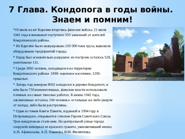 7 Глава. Кондопога в годы войны.  Знаем и помним! *10 июля на юг Карелии вторглись финские войска. 21 июля 1941 года в военкомат поступило 550 заявлений от жителей Кондопожского района. * Из Карелии было эвакуировано 250 000 тонн груза, вывозили оборудование предприятий города. * Город был основательно разрушен: из построек осталось 528, уничтожено 131. * Среди 3093 человек, находящихся на территории Кондопожского района- 1888- коренное население, 1205- пришлые. * Лагерь под номером 8062 находился в деревне Кондопоге, в нём было 750 военнопленных, финские власти использовали пленных на самых тяжелых работах. К июню 1942 года, заключенных осталось 194 человека- остальные же либо умерли от холода, либо были расстреляны. * Один из томов Книги Памяти, изданной в 1994 году в Петрозаводске, открывается списком Героев Советского Союза. Трое кондопожан стали ими. На центральной улице города сооружён мемориал из красного гранита, увековечивший имена А.Н. Афанасьева, А.П. Пашкова, В.М. Филиппова. 