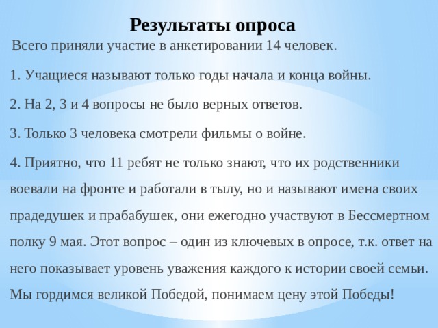 Результаты опроса Всего приняли участие в анкетировании 14 человек. 1. Учащиеся называют только годы начала и конца войны. 2. На 2, 3 и 4 вопросы не было верных ответов. 3. Только 3 человека смотрели фильмы о войне. 4. Приятно, что 11 ребят не только знают, что их родственники воевали на фронте и работали в тылу, но и называют имена своих прадедушек и прабабушек, они ежегодно участвуют в Бессмертном полку 9 мая. Этот вопрос – один из ключевых в опросе, т.к. ответ на него показывает уровень уважения каждого к истории своей семьи. Мы гордимся великой Победой, понимаем цену этой Победы! 
