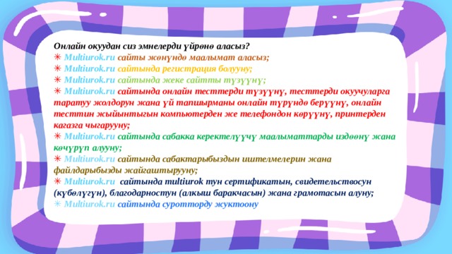 Онлайн окуудан сиз эмнелерди үйрөнө аласыз? ✳  Multiurok.ru сайты жөнүндө маалымат аласыз; ✳  Multiurok.ru сайтында регистрация болууну; ✳  Multiurok.ru сайтында жеке сайтты түзүүнү; ✳  Multiurok.ru сайтында онлайн тесттерди түзүүнү, тесттерди окуучуларга таратуу жолдорун жана үй тапшырманы онлайн түрүндө берүүнү, онлайн тесттин жыйынтыгын компьютерден же телефондон көрүүнү, принтерден кагазга чыгарууну; ✳  Multiurok.ru сайтында сабакка керектелүүчү маалыматтарды издөөнү жана көчүрүп алууну; ✳  Multiurok.ru сайтында сабактарыбыздын иштелмелерин жана файлдарыбызды жайгаштырууну; ✳  Multiurok.ru сайтында multiurok тун сертификатын, свидетельствосун (күбөлүгүн), благодарностун (алкыш баракчасын) жана грамотасын алуну; ✳ Multiurok.ru сайтында суротторду жуктоону 