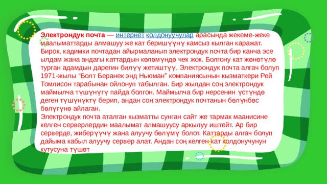 Электрондук почта  —  интернет   колдонуучулар  арасында жекеме-жеке маалыматтарды алмашуу же кат беришүүнү камсыз кылган каражат. Бирок, кадимки почтадан айырмаланып электрондук почта бир канча эсе ылдам жана андагы каттардын көлөмүндө чек жок. Болгону кат жөнөтүлө турган адамдын дарегин билүү жетиштүү. Электрондук почта алгач болуп 1971-жылы “Болт Беранек энд Ньюман” компаниясынын кызматкери Рей Томлисон тарабынан ойлонуп табылган. Бир жылдан соң электрондук маймылча түшүнүгү пайда болгон. Маймылча бир нерсенин үстүндө деген түшүнүктү берип, андан соң электрондук почтанын бөлүнбөс бөлүгүнө айлаган. Электрондук почта аталган кызматты сунган сайт же тармак маанисине келген серверлердин маалымат алмашуусу аркылуу иштейт. Ар бир серверде, жиберүүчү жана алуучу бөлүмү болот. Каттарды алгач болуп дайыма кабыл алуучу сервер алат. Андан соң келген кат колдонучунун кутусуна түшөт 