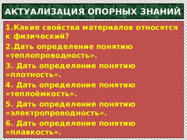 АКТУАЛИЗАЦИЯ ОПОРНЫХ ЗНАНИЙ 1.Какие свойства материалов относятся к физический? 2.Дать определение понятию «теплопроводность». 3. Дать определение понятию «плотность». 4. Дать определение понятию «теплоёмкость». 5. Дать определение понятию «электропроводность». 6. Дать определение понятию «плавкость».    