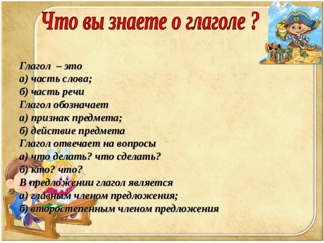 Глагол – это а) часть слова; б) часть речи Глагол обозначает а) признак предмета; б) действие предмета Глагол отвечает на вопросы а) что делать? что сделать? б) кто? что? В предложении глагол является а) главным членом предложения; б) второстепенным членом предложения 