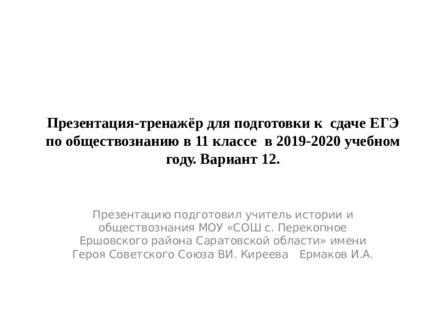 Презентация-тренажёр для подготовки к сдаче ЕГЭ по обществознанию в 11 классе в 2019-2020 учебном году. Вариант 12. Презентацию подготовил учитель истории и обществознания МОУ «СОШ с. Перекопное Ершовского района Саратовской области» имени Героя Советского Союза ВИ. Киреева Ермаков И.А. 