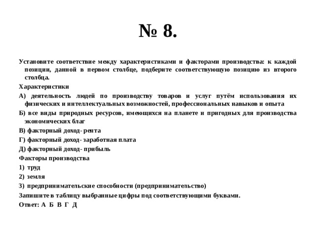 № 8. Установите соответствие между характеристиками и факторами производства: к каждой позиции, данной в первом столбце, подберите соответствующую позицию из второго столбца. Характеристики А) деятельность людей по производству товаров и услуг путём использования их физических и интеллектуальных возможностей, профессиональных навыков и опыта Б) все виды природных ресурсов, имеющихся на планете и пригодных для производства экономических благ В) факторный доход- рента Г) факторный доход- заработная плата Д) факторный доход- прибыль Факторы производства труд земля предпринимательские способности (предпринимательство) Запишите в таблицу выбранные цифры под соответствующими буквами. Ответ: А Б В Г Д 