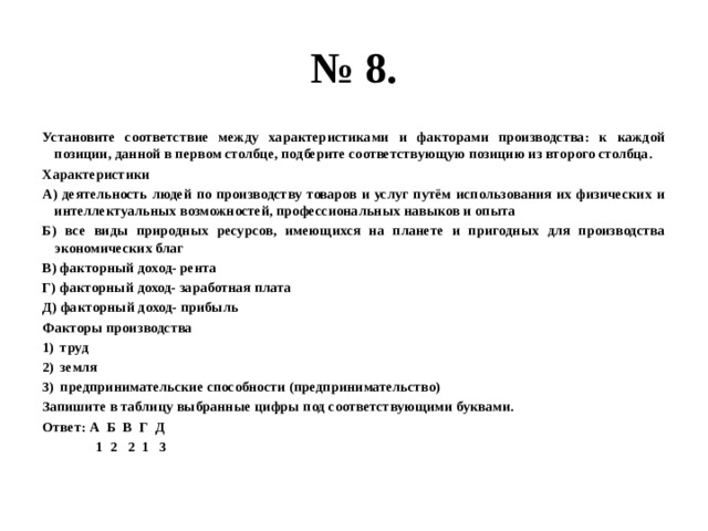 № 8. Установите соответствие между характеристиками и факторами производства: к каждой позиции, данной в первом столбце, подберите соответствующую позицию из второго столбца. Характеристики А) деятельность людей по производству товаров и услуг путём использования их физических и интеллектуальных возможностей, профессиональных навыков и опыта Б) все виды природных ресурсов, имеющихся на планете и пригодных для производства экономических благ В) факторный доход- рента Г) факторный доход- заработная плата Д) факторный доход- прибыль Факторы производства труд земля предпринимательские способности (предпринимательство) Запишите в таблицу выбранные цифры под соответствующими буквами. Ответ: А Б В Г Д  1 2 2 1 3 