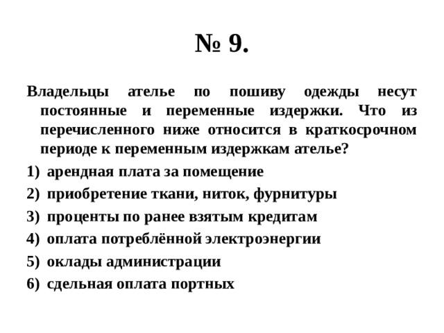 № 9. Владельцы ателье по пошиву одежды несут постоянные и переменные издержки. Что из перечисленного ниже относится в краткосрочном периоде к переменным издержкам ателье? арендная плата за помещение приобретение ткани, ниток, фурнитуры проценты по ранее взятым кредитам оплата потреблённой электроэнергии оклады администрации сдельная оплата портных 